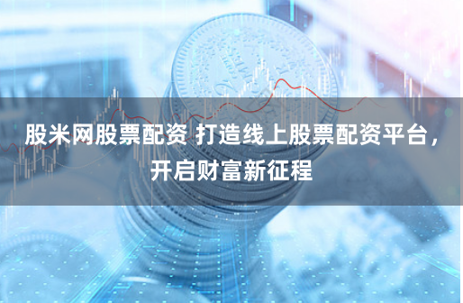 股米网股票配资 打造线上股票配资平台，开启财富新征程